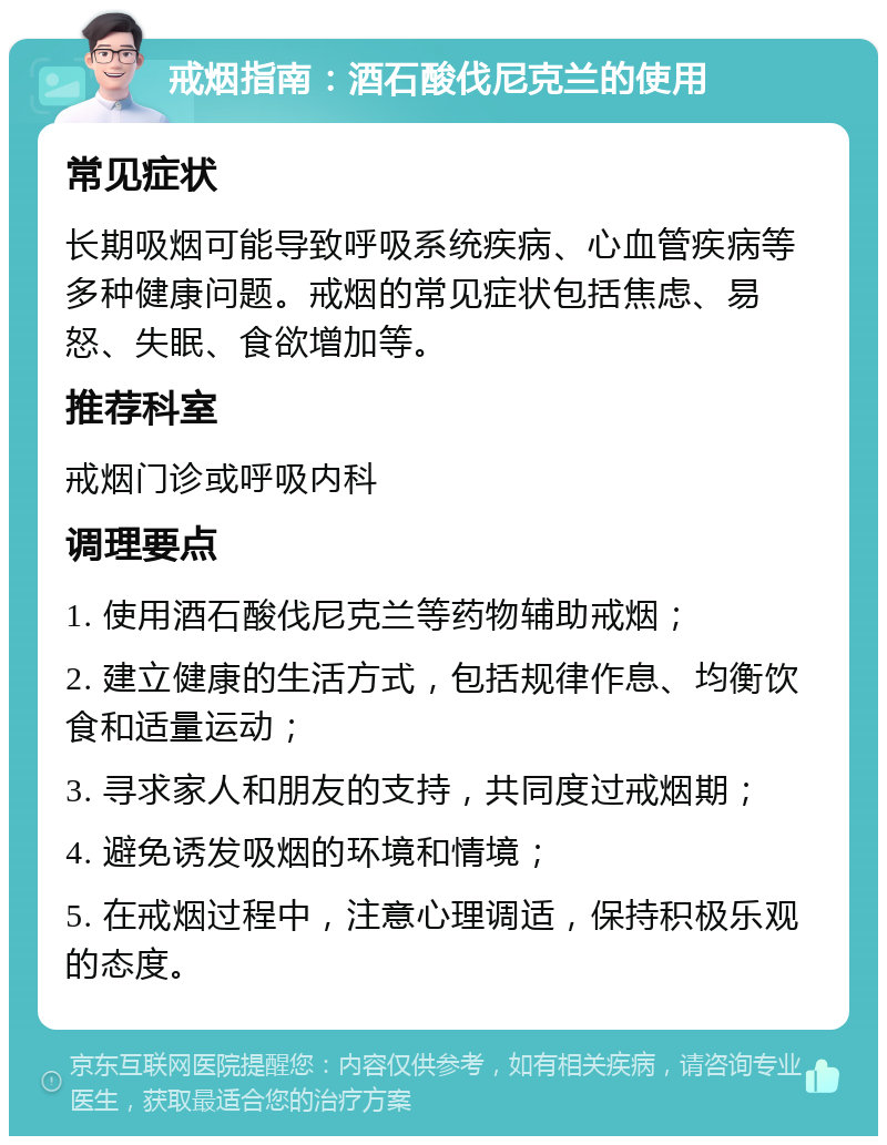 戒烟指南：酒石酸伐尼克兰的使用 常见症状 长期吸烟可能导致呼吸系统疾病、心血管疾病等多种健康问题。戒烟的常见症状包括焦虑、易怒、失眠、食欲增加等。 推荐科室 戒烟门诊或呼吸内科 调理要点 1. 使用酒石酸伐尼克兰等药物辅助戒烟； 2. 建立健康的生活方式，包括规律作息、均衡饮食和适量运动； 3. 寻求家人和朋友的支持，共同度过戒烟期； 4. 避免诱发吸烟的环境和情境； 5. 在戒烟过程中，注意心理调适，保持积极乐观的态度。