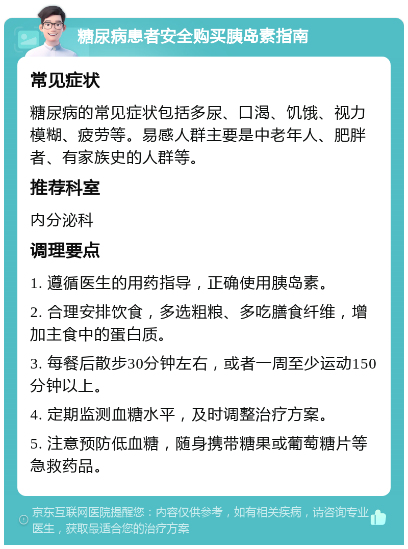 糖尿病患者安全购买胰岛素指南 常见症状 糖尿病的常见症状包括多尿、口渴、饥饿、视力模糊、疲劳等。易感人群主要是中老年人、肥胖者、有家族史的人群等。 推荐科室 内分泌科 调理要点 1. 遵循医生的用药指导，正确使用胰岛素。 2. 合理安排饮食，多选粗粮、多吃膳食纤维，增加主食中的蛋白质。 3. 每餐后散步30分钟左右，或者一周至少运动150分钟以上。 4. 定期监测血糖水平，及时调整治疗方案。 5. 注意预防低血糖，随身携带糖果或葡萄糖片等急救药品。