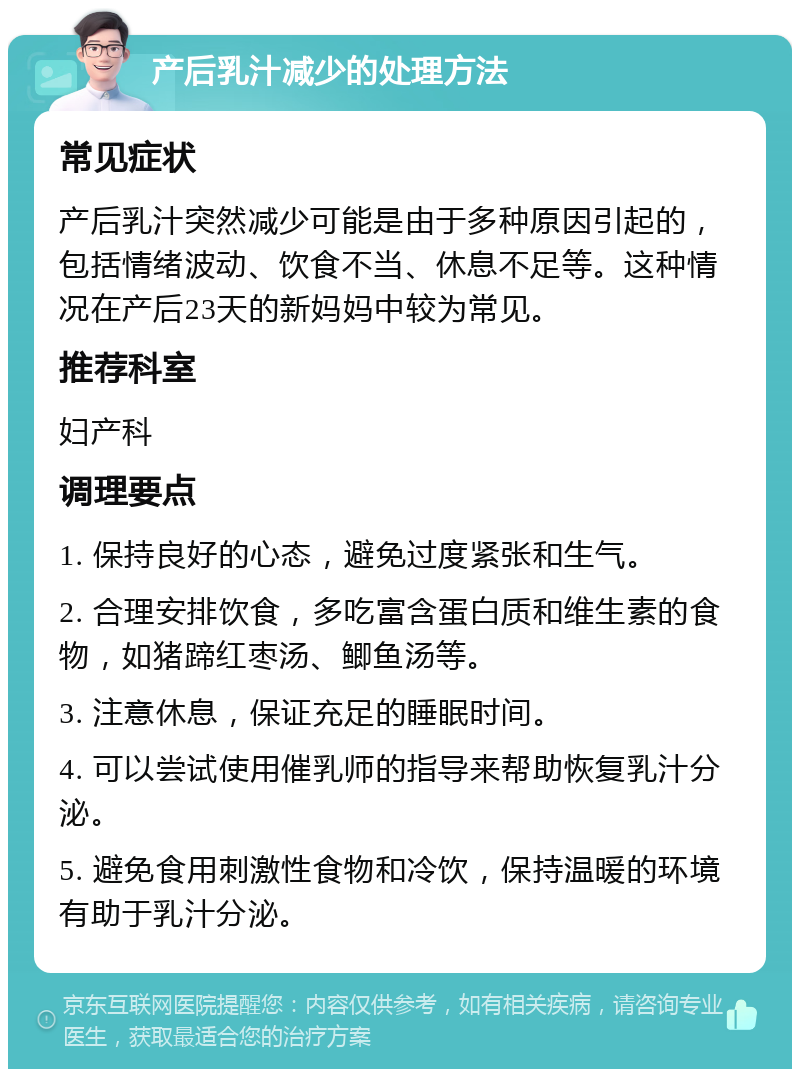 产后乳汁减少的处理方法 常见症状 产后乳汁突然减少可能是由于多种原因引起的，包括情绪波动、饮食不当、休息不足等。这种情况在产后23天的新妈妈中较为常见。 推荐科室 妇产科 调理要点 1. 保持良好的心态，避免过度紧张和生气。 2. 合理安排饮食，多吃富含蛋白质和维生素的食物，如猪蹄红枣汤、鲫鱼汤等。 3. 注意休息，保证充足的睡眠时间。 4. 可以尝试使用催乳师的指导来帮助恢复乳汁分泌。 5. 避免食用刺激性食物和冷饮，保持温暖的环境有助于乳汁分泌。