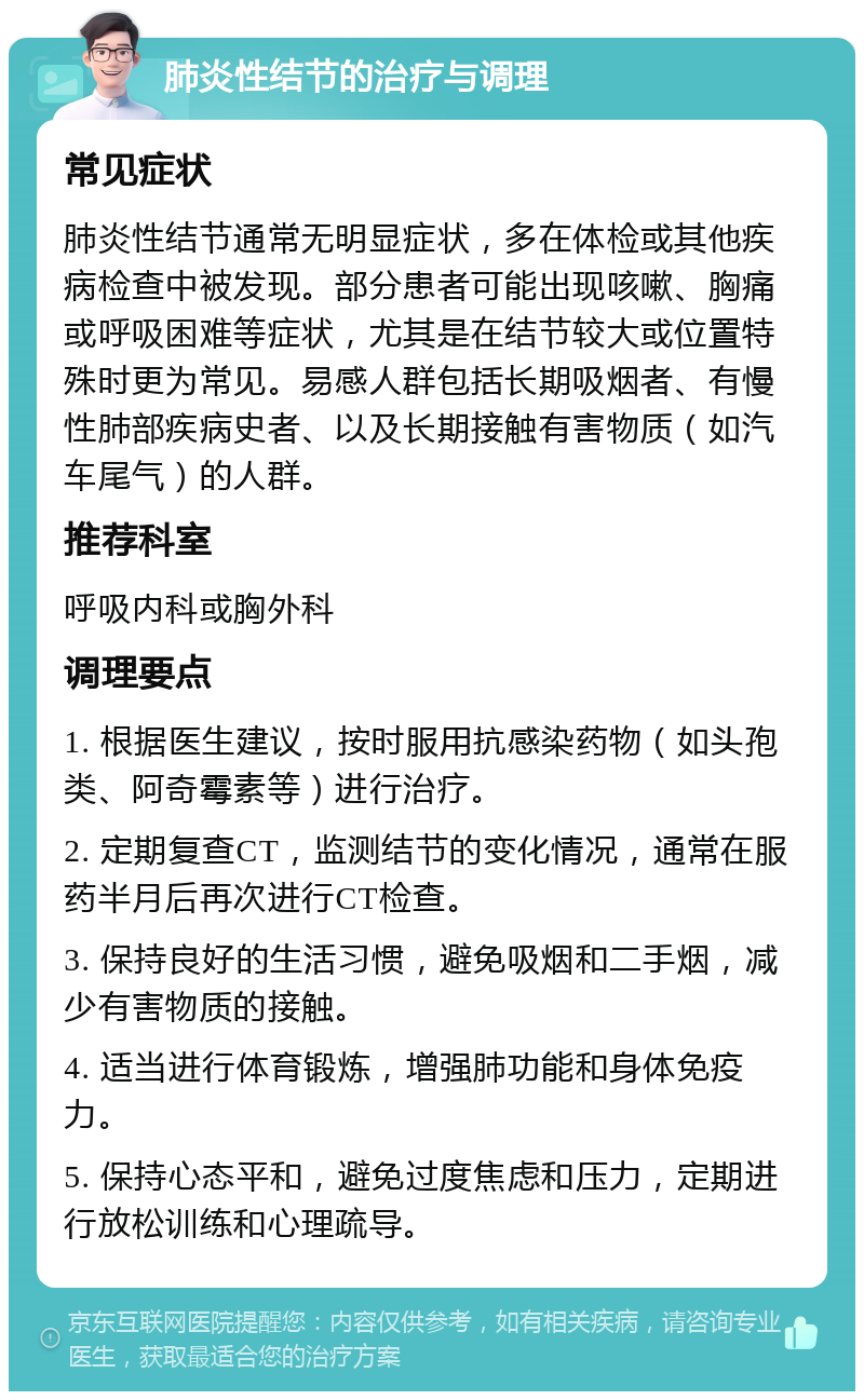 肺炎性结节的治疗与调理 常见症状 肺炎性结节通常无明显症状，多在体检或其他疾病检查中被发现。部分患者可能出现咳嗽、胸痛或呼吸困难等症状，尤其是在结节较大或位置特殊时更为常见。易感人群包括长期吸烟者、有慢性肺部疾病史者、以及长期接触有害物质（如汽车尾气）的人群。 推荐科室 呼吸内科或胸外科 调理要点 1. 根据医生建议，按时服用抗感染药物（如头孢类、阿奇霉素等）进行治疗。 2. 定期复查CT，监测结节的变化情况，通常在服药半月后再次进行CT检查。 3. 保持良好的生活习惯，避免吸烟和二手烟，减少有害物质的接触。 4. 适当进行体育锻炼，增强肺功能和身体免疫力。 5. 保持心态平和，避免过度焦虑和压力，定期进行放松训练和心理疏导。