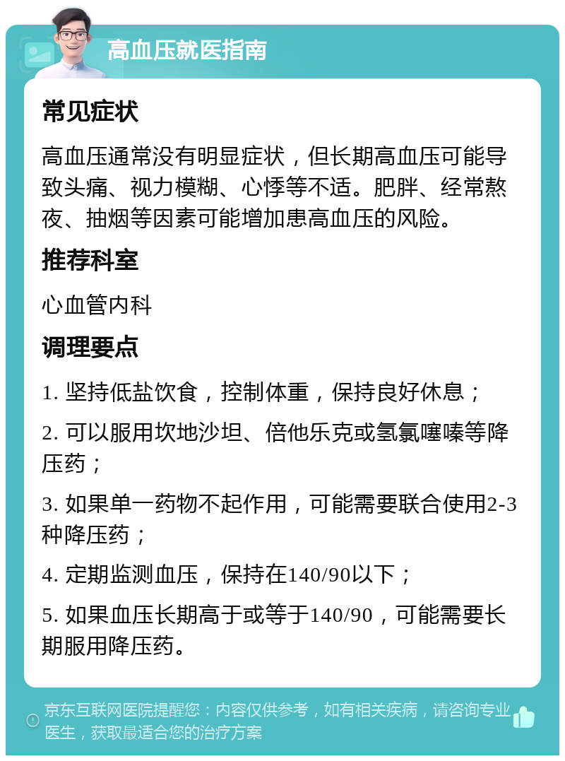 高血压就医指南 常见症状 高血压通常没有明显症状，但长期高血压可能导致头痛、视力模糊、心悸等不适。肥胖、经常熬夜、抽烟等因素可能增加患高血压的风险。 推荐科室 心血管内科 调理要点 1. 坚持低盐饮食，控制体重，保持良好休息； 2. 可以服用坎地沙坦、倍他乐克或氢氯噻嗪等降压药； 3. 如果单一药物不起作用，可能需要联合使用2-3种降压药； 4. 定期监测血压，保持在140/90以下； 5. 如果血压长期高于或等于140/90，可能需要长期服用降压药。