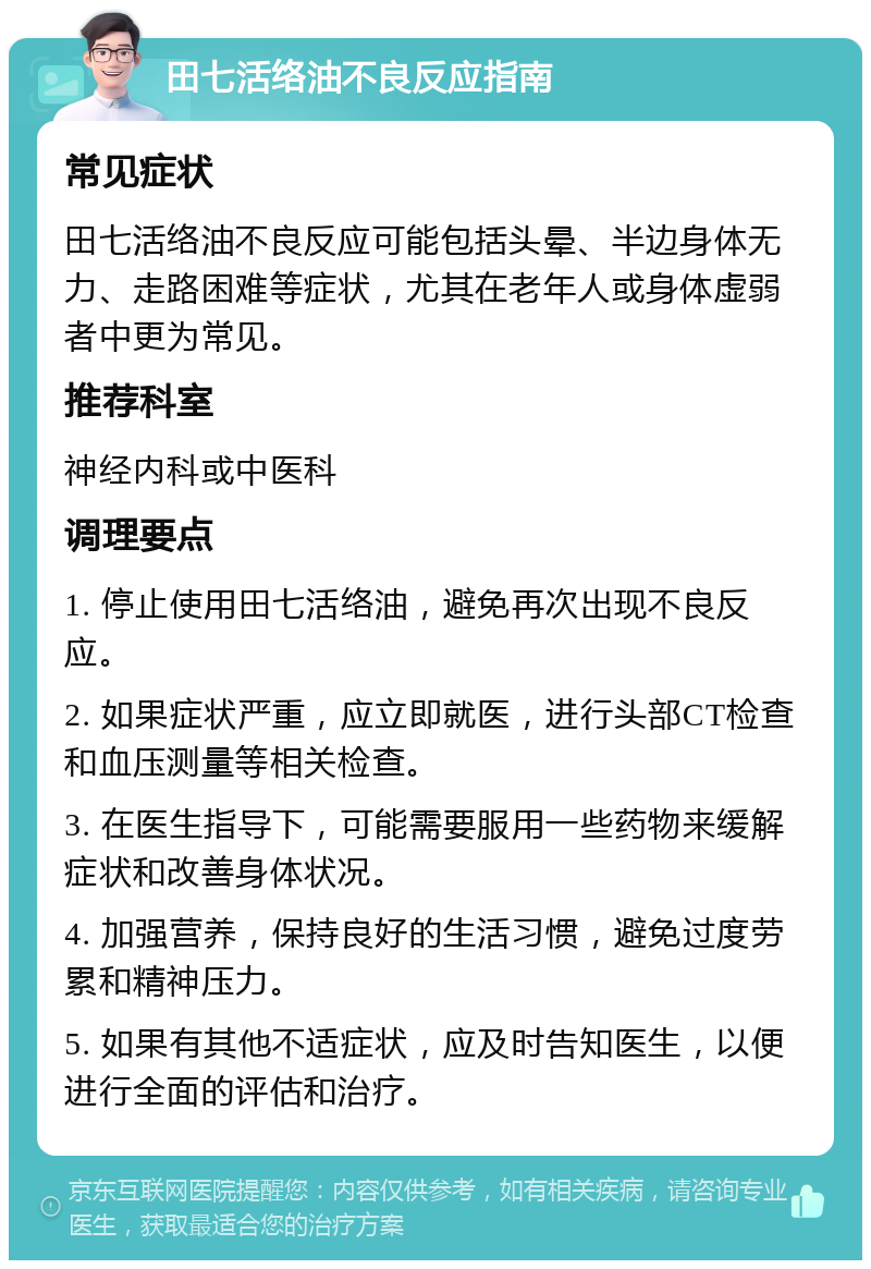 田七活络油不良反应指南 常见症状 田七活络油不良反应可能包括头晕、半边身体无力、走路困难等症状，尤其在老年人或身体虚弱者中更为常见。 推荐科室 神经内科或中医科 调理要点 1. 停止使用田七活络油，避免再次出现不良反应。 2. 如果症状严重，应立即就医，进行头部CT检查和血压测量等相关检查。 3. 在医生指导下，可能需要服用一些药物来缓解症状和改善身体状况。 4. 加强营养，保持良好的生活习惯，避免过度劳累和精神压力。 5. 如果有其他不适症状，应及时告知医生，以便进行全面的评估和治疗。