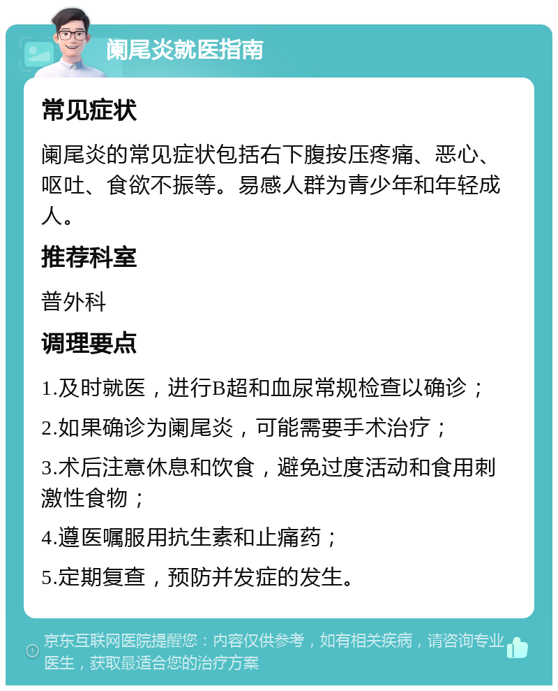 阑尾炎就医指南 常见症状 阑尾炎的常见症状包括右下腹按压疼痛、恶心、呕吐、食欲不振等。易感人群为青少年和年轻成人。 推荐科室 普外科 调理要点 1.及时就医，进行B超和血尿常规检查以确诊； 2.如果确诊为阑尾炎，可能需要手术治疗； 3.术后注意休息和饮食，避免过度活动和食用刺激性食物； 4.遵医嘱服用抗生素和止痛药； 5.定期复查，预防并发症的发生。