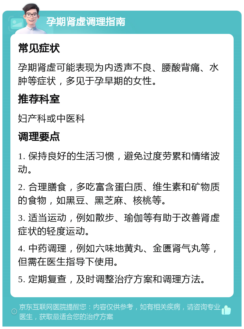 孕期肾虚调理指南 常见症状 孕期肾虚可能表现为内透声不良、腰酸背痛、水肿等症状，多见于孕早期的女性。 推荐科室 妇产科或中医科 调理要点 1. 保持良好的生活习惯，避免过度劳累和情绪波动。 2. 合理膳食，多吃富含蛋白质、维生素和矿物质的食物，如黑豆、黑芝麻、核桃等。 3. 适当运动，例如散步、瑜伽等有助于改善肾虚症状的轻度运动。 4. 中药调理，例如六味地黄丸、金匮肾气丸等，但需在医生指导下使用。 5. 定期复查，及时调整治疗方案和调理方法。