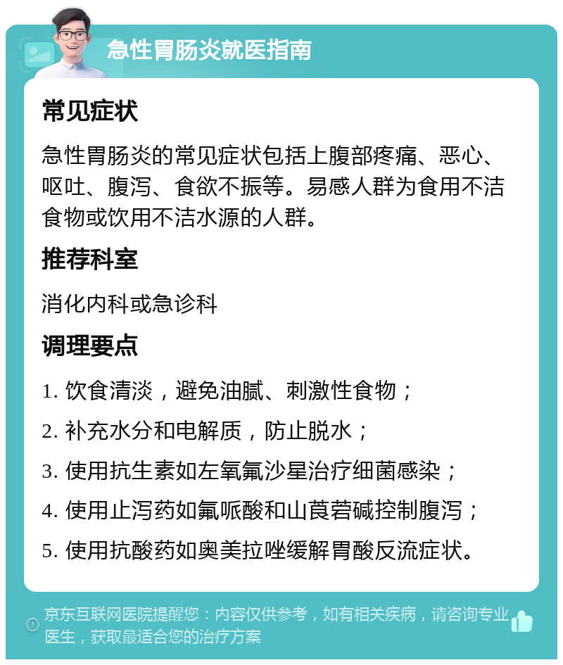 急性胃肠炎就医指南 常见症状 急性胃肠炎的常见症状包括上腹部疼痛、恶心、呕吐、腹泻、食欲不振等。易感人群为食用不洁食物或饮用不洁水源的人群。 推荐科室 消化内科或急诊科 调理要点 1. 饮食清淡，避免油腻、刺激性食物； 2. 补充水分和电解质，防止脱水； 3. 使用抗生素如左氧氟沙星治疗细菌感染； 4. 使用止泻药如氟哌酸和山莨菪碱控制腹泻； 5. 使用抗酸药如奥美拉唑缓解胃酸反流症状。