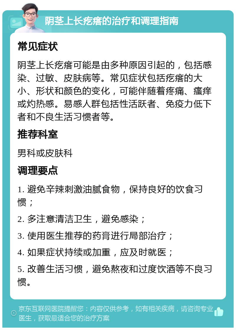 阴茎上长疙瘩的治疗和调理指南 常见症状 阴茎上长疙瘩可能是由多种原因引起的，包括感染、过敏、皮肤病等。常见症状包括疙瘩的大小、形状和颜色的变化，可能伴随着疼痛、瘙痒或灼热感。易感人群包括性活跃者、免疫力低下者和不良生活习惯者等。 推荐科室 男科或皮肤科 调理要点 1. 避免辛辣刺激油腻食物，保持良好的饮食习惯； 2. 多注意清洁卫生，避免感染； 3. 使用医生推荐的药膏进行局部治疗； 4. 如果症状持续或加重，应及时就医； 5. 改善生活习惯，避免熬夜和过度饮酒等不良习惯。