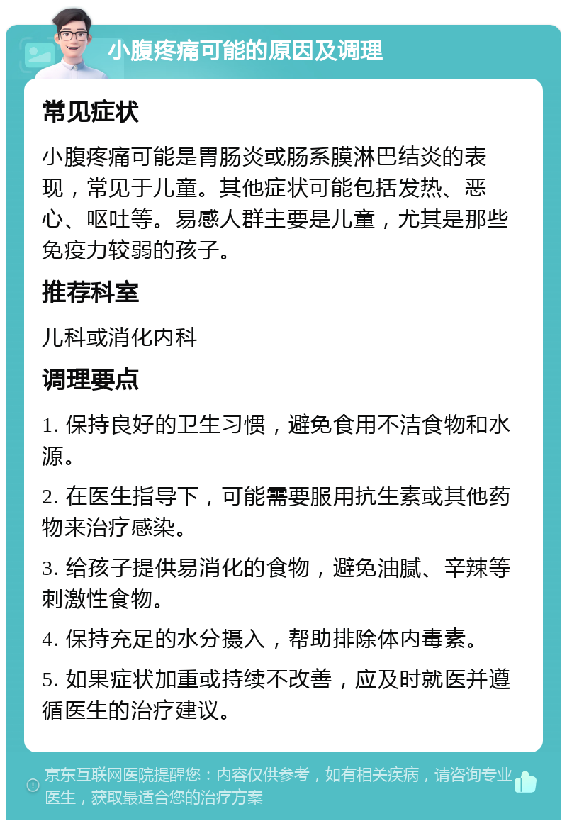 小腹疼痛可能的原因及调理 常见症状 小腹疼痛可能是胃肠炎或肠系膜淋巴结炎的表现，常见于儿童。其他症状可能包括发热、恶心、呕吐等。易感人群主要是儿童，尤其是那些免疫力较弱的孩子。 推荐科室 儿科或消化内科 调理要点 1. 保持良好的卫生习惯，避免食用不洁食物和水源。 2. 在医生指导下，可能需要服用抗生素或其他药物来治疗感染。 3. 给孩子提供易消化的食物，避免油腻、辛辣等刺激性食物。 4. 保持充足的水分摄入，帮助排除体内毒素。 5. 如果症状加重或持续不改善，应及时就医并遵循医生的治疗建议。