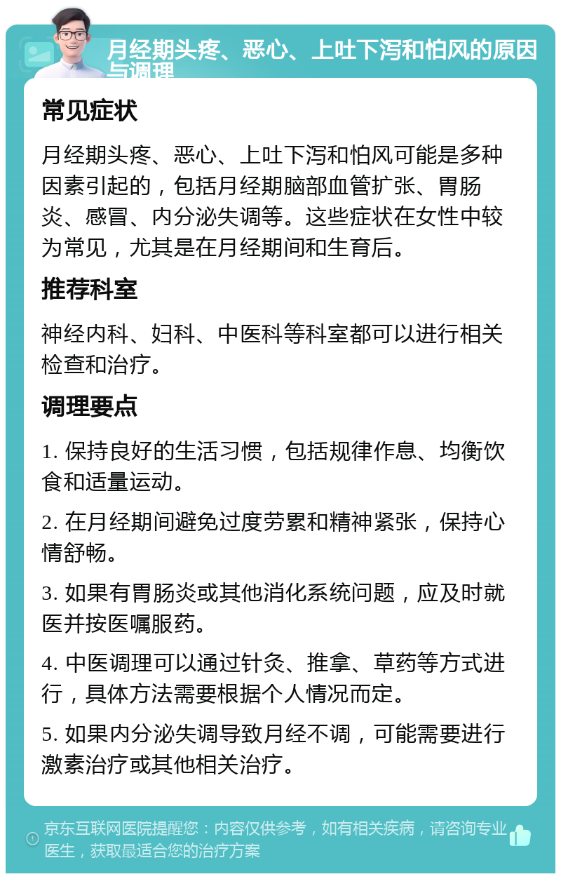 月经期头疼、恶心、上吐下泻和怕风的原因与调理 常见症状 月经期头疼、恶心、上吐下泻和怕风可能是多种因素引起的，包括月经期脑部血管扩张、胃肠炎、感冒、内分泌失调等。这些症状在女性中较为常见，尤其是在月经期间和生育后。 推荐科室 神经内科、妇科、中医科等科室都可以进行相关检查和治疗。 调理要点 1. 保持良好的生活习惯，包括规律作息、均衡饮食和适量运动。 2. 在月经期间避免过度劳累和精神紧张，保持心情舒畅。 3. 如果有胃肠炎或其他消化系统问题，应及时就医并按医嘱服药。 4. 中医调理可以通过针灸、推拿、草药等方式进行，具体方法需要根据个人情况而定。 5. 如果内分泌失调导致月经不调，可能需要进行激素治疗或其他相关治疗。