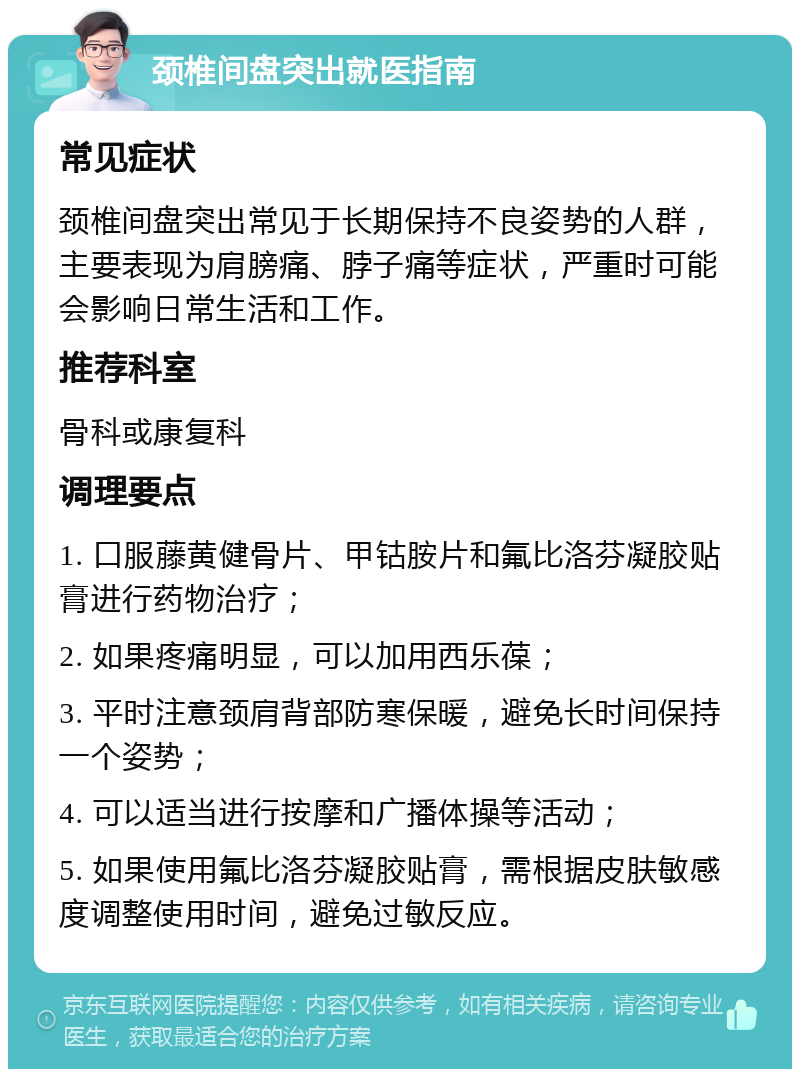 颈椎间盘突出就医指南 常见症状 颈椎间盘突出常见于长期保持不良姿势的人群，主要表现为肩膀痛、脖子痛等症状，严重时可能会影响日常生活和工作。 推荐科室 骨科或康复科 调理要点 1. 口服藤黄健骨片、甲钴胺片和氟比洛芬凝胶贴膏进行药物治疗； 2. 如果疼痛明显，可以加用西乐葆； 3. 平时注意颈肩背部防寒保暖，避免长时间保持一个姿势； 4. 可以适当进行按摩和广播体操等活动； 5. 如果使用氟比洛芬凝胶贴膏，需根据皮肤敏感度调整使用时间，避免过敏反应。