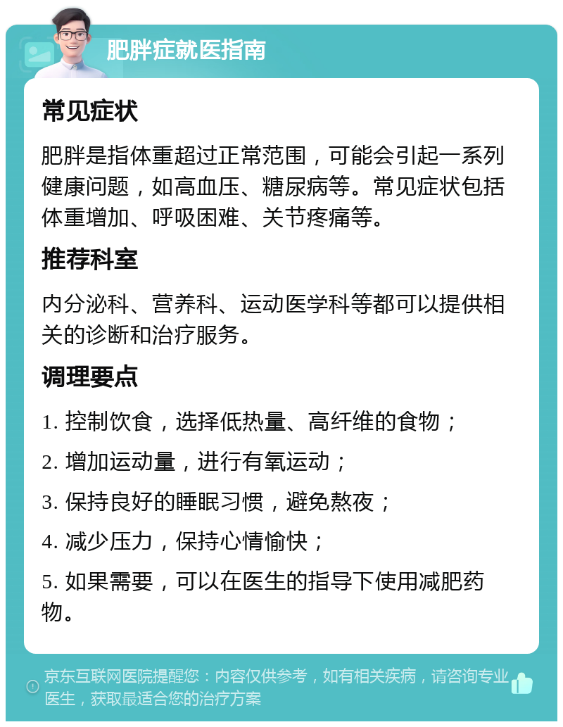 肥胖症就医指南 常见症状 肥胖是指体重超过正常范围，可能会引起一系列健康问题，如高血压、糖尿病等。常见症状包括体重增加、呼吸困难、关节疼痛等。 推荐科室 内分泌科、营养科、运动医学科等都可以提供相关的诊断和治疗服务。 调理要点 1. 控制饮食，选择低热量、高纤维的食物； 2. 增加运动量，进行有氧运动； 3. 保持良好的睡眠习惯，避免熬夜； 4. 减少压力，保持心情愉快； 5. 如果需要，可以在医生的指导下使用减肥药物。