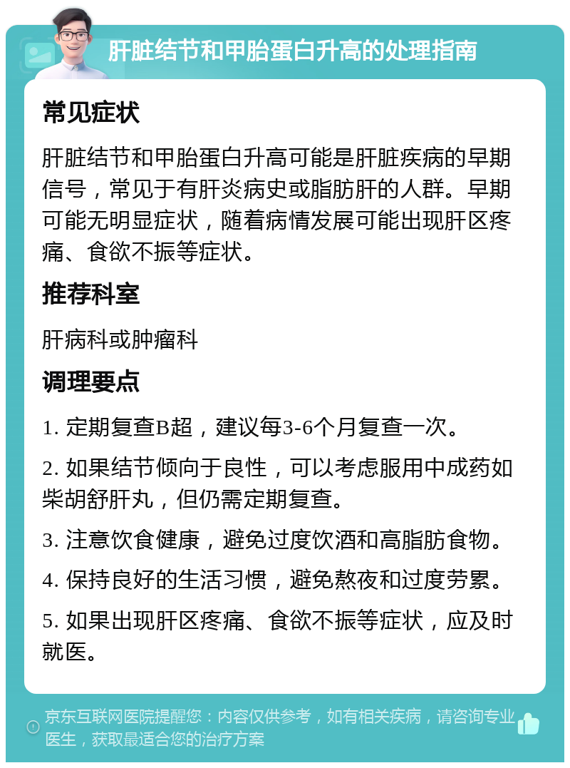 肝脏结节和甲胎蛋白升高的处理指南 常见症状 肝脏结节和甲胎蛋白升高可能是肝脏疾病的早期信号，常见于有肝炎病史或脂肪肝的人群。早期可能无明显症状，随着病情发展可能出现肝区疼痛、食欲不振等症状。 推荐科室 肝病科或肿瘤科 调理要点 1. 定期复查B超，建议每3-6个月复查一次。 2. 如果结节倾向于良性，可以考虑服用中成药如柴胡舒肝丸，但仍需定期复查。 3. 注意饮食健康，避免过度饮酒和高脂肪食物。 4. 保持良好的生活习惯，避免熬夜和过度劳累。 5. 如果出现肝区疼痛、食欲不振等症状，应及时就医。