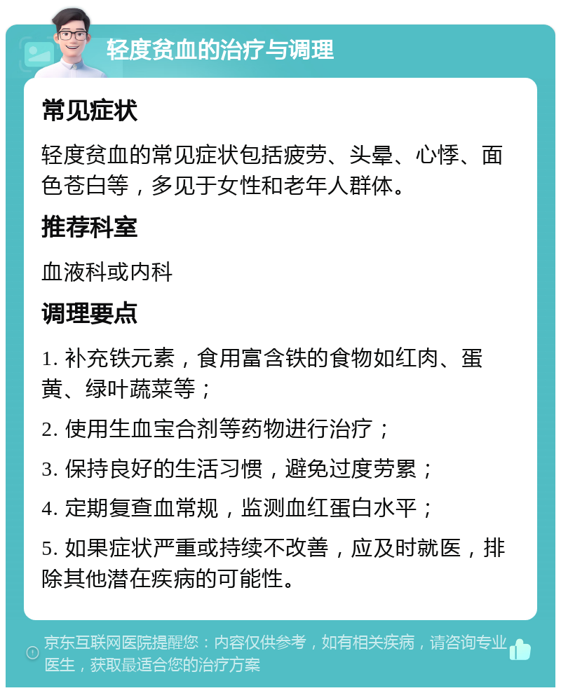 轻度贫血的治疗与调理 常见症状 轻度贫血的常见症状包括疲劳、头晕、心悸、面色苍白等，多见于女性和老年人群体。 推荐科室 血液科或内科 调理要点 1. 补充铁元素，食用富含铁的食物如红肉、蛋黄、绿叶蔬菜等； 2. 使用生血宝合剂等药物进行治疗； 3. 保持良好的生活习惯，避免过度劳累； 4. 定期复查血常规，监测血红蛋白水平； 5. 如果症状严重或持续不改善，应及时就医，排除其他潜在疾病的可能性。