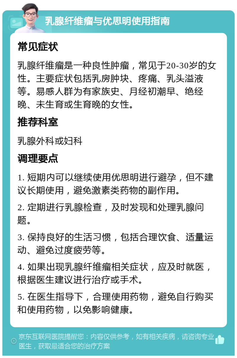 乳腺纤维瘤与优思明使用指南 常见症状 乳腺纤维瘤是一种良性肿瘤，常见于20-30岁的女性。主要症状包括乳房肿块、疼痛、乳头溢液等。易感人群为有家族史、月经初潮早、绝经晚、未生育或生育晚的女性。 推荐科室 乳腺外科或妇科 调理要点 1. 短期内可以继续使用优思明进行避孕，但不建议长期使用，避免激素类药物的副作用。 2. 定期进行乳腺检查，及时发现和处理乳腺问题。 3. 保持良好的生活习惯，包括合理饮食、适量运动、避免过度疲劳等。 4. 如果出现乳腺纤维瘤相关症状，应及时就医，根据医生建议进行治疗或手术。 5. 在医生指导下，合理使用药物，避免自行购买和使用药物，以免影响健康。