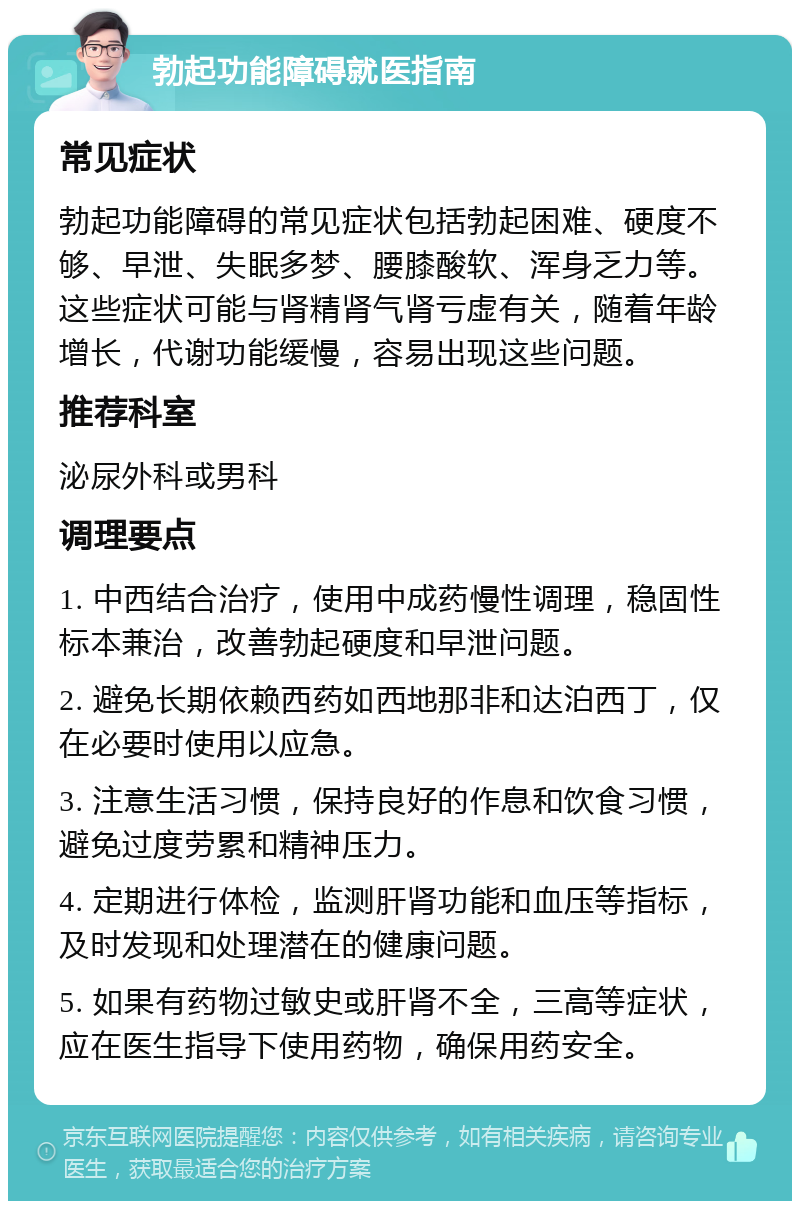 勃起功能障碍就医指南 常见症状 勃起功能障碍的常见症状包括勃起困难、硬度不够、早泄、失眠多梦、腰膝酸软、浑身乏力等。这些症状可能与肾精肾气肾亏虚有关，随着年龄增长，代谢功能缓慢，容易出现这些问题。 推荐科室 泌尿外科或男科 调理要点 1. 中西结合治疗，使用中成药慢性调理，稳固性标本兼治，改善勃起硬度和早泄问题。 2. 避免长期依赖西药如西地那非和达泊西丁，仅在必要时使用以应急。 3. 注意生活习惯，保持良好的作息和饮食习惯，避免过度劳累和精神压力。 4. 定期进行体检，监测肝肾功能和血压等指标，及时发现和处理潜在的健康问题。 5. 如果有药物过敏史或肝肾不全，三高等症状，应在医生指导下使用药物，确保用药安全。