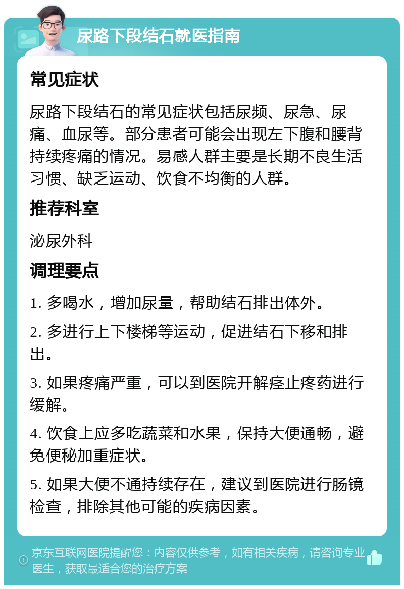 尿路下段结石就医指南 常见症状 尿路下段结石的常见症状包括尿频、尿急、尿痛、血尿等。部分患者可能会出现左下腹和腰背持续疼痛的情况。易感人群主要是长期不良生活习惯、缺乏运动、饮食不均衡的人群。 推荐科室 泌尿外科 调理要点 1. 多喝水，增加尿量，帮助结石排出体外。 2. 多进行上下楼梯等运动，促进结石下移和排出。 3. 如果疼痛严重，可以到医院开解痉止疼药进行缓解。 4. 饮食上应多吃蔬菜和水果，保持大便通畅，避免便秘加重症状。 5. 如果大便不通持续存在，建议到医院进行肠镜检查，排除其他可能的疾病因素。