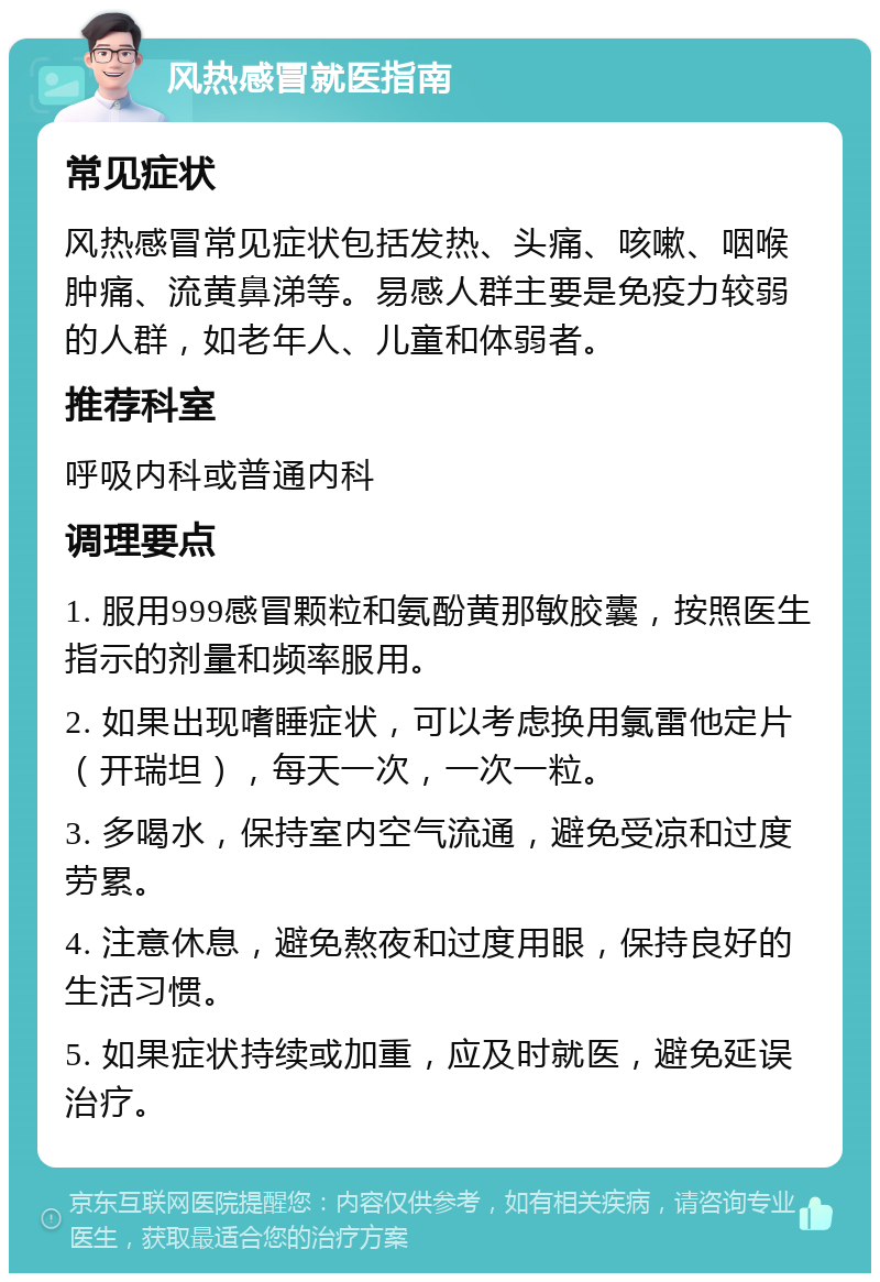 风热感冒就医指南 常见症状 风热感冒常见症状包括发热、头痛、咳嗽、咽喉肿痛、流黄鼻涕等。易感人群主要是免疫力较弱的人群，如老年人、儿童和体弱者。 推荐科室 呼吸内科或普通内科 调理要点 1. 服用999感冒颗粒和氨酚黄那敏胶囊，按照医生指示的剂量和频率服用。 2. 如果出现嗜睡症状，可以考虑换用氯雷他定片（开瑞坦），每天一次，一次一粒。 3. 多喝水，保持室内空气流通，避免受凉和过度劳累。 4. 注意休息，避免熬夜和过度用眼，保持良好的生活习惯。 5. 如果症状持续或加重，应及时就医，避免延误治疗。