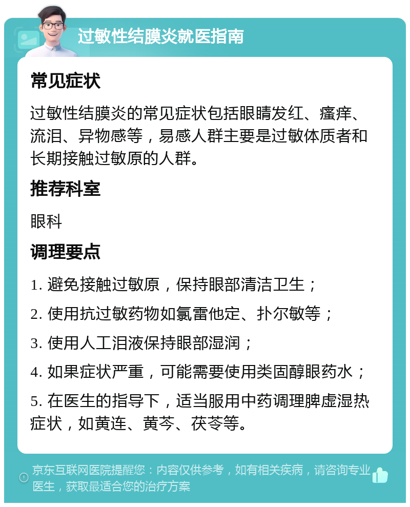 过敏性结膜炎就医指南 常见症状 过敏性结膜炎的常见症状包括眼睛发红、瘙痒、流泪、异物感等，易感人群主要是过敏体质者和长期接触过敏原的人群。 推荐科室 眼科 调理要点 1. 避免接触过敏原，保持眼部清洁卫生； 2. 使用抗过敏药物如氯雷他定、扑尔敏等； 3. 使用人工泪液保持眼部湿润； 4. 如果症状严重，可能需要使用类固醇眼药水； 5. 在医生的指导下，适当服用中药调理脾虚湿热症状，如黄连、黄芩、茯苓等。