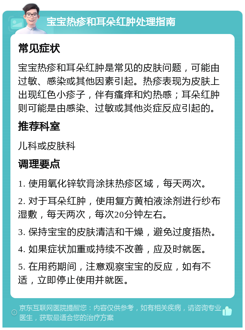 宝宝热疹和耳朵红肿处理指南 常见症状 宝宝热疹和耳朵红肿是常见的皮肤问题，可能由过敏、感染或其他因素引起。热疹表现为皮肤上出现红色小疹子，伴有瘙痒和灼热感；耳朵红肿则可能是由感染、过敏或其他炎症反应引起的。 推荐科室 儿科或皮肤科 调理要点 1. 使用氧化锌软膏涂抹热疹区域，每天两次。 2. 对于耳朵红肿，使用复方黄柏液涂剂进行纱布湿敷，每天两次，每次20分钟左右。 3. 保持宝宝的皮肤清洁和干燥，避免过度捂热。 4. 如果症状加重或持续不改善，应及时就医。 5. 在用药期间，注意观察宝宝的反应，如有不适，立即停止使用并就医。