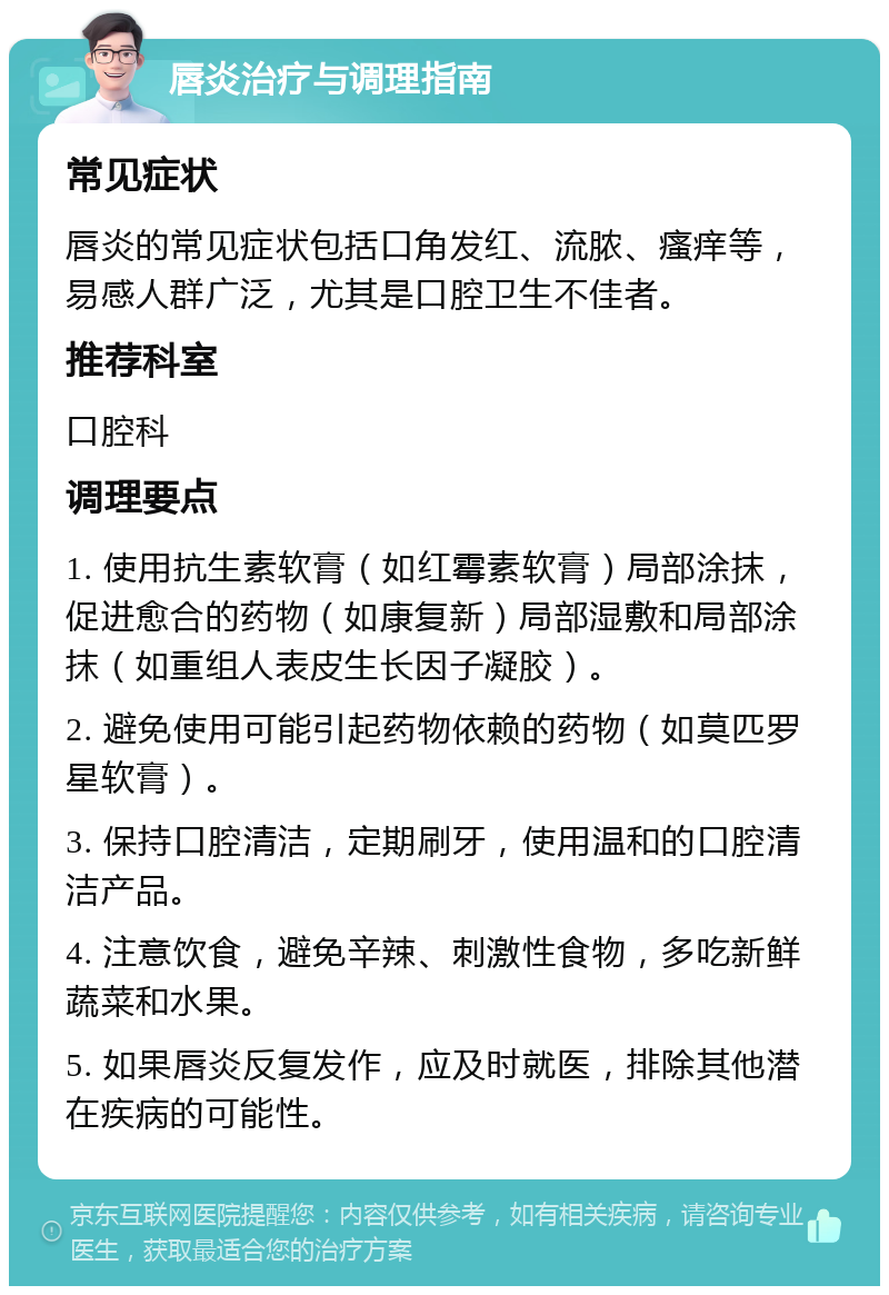 唇炎治疗与调理指南 常见症状 唇炎的常见症状包括口角发红、流脓、瘙痒等，易感人群广泛，尤其是口腔卫生不佳者。 推荐科室 口腔科 调理要点 1. 使用抗生素软膏（如红霉素软膏）局部涂抹，促进愈合的药物（如康复新）局部湿敷和局部涂抹（如重组人表皮生长因子凝胶）。 2. 避免使用可能引起药物依赖的药物（如莫匹罗星软膏）。 3. 保持口腔清洁，定期刷牙，使用温和的口腔清洁产品。 4. 注意饮食，避免辛辣、刺激性食物，多吃新鲜蔬菜和水果。 5. 如果唇炎反复发作，应及时就医，排除其他潜在疾病的可能性。