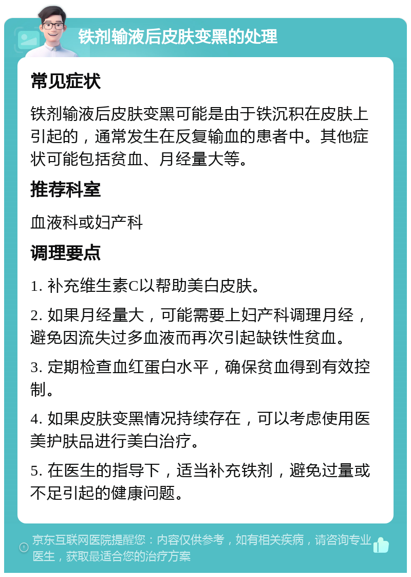 铁剂输液后皮肤变黑的处理 常见症状 铁剂输液后皮肤变黑可能是由于铁沉积在皮肤上引起的，通常发生在反复输血的患者中。其他症状可能包括贫血、月经量大等。 推荐科室 血液科或妇产科 调理要点 1. 补充维生素C以帮助美白皮肤。 2. 如果月经量大，可能需要上妇产科调理月经，避免因流失过多血液而再次引起缺铁性贫血。 3. 定期检查血红蛋白水平，确保贫血得到有效控制。 4. 如果皮肤变黑情况持续存在，可以考虑使用医美护肤品进行美白治疗。 5. 在医生的指导下，适当补充铁剂，避免过量或不足引起的健康问题。