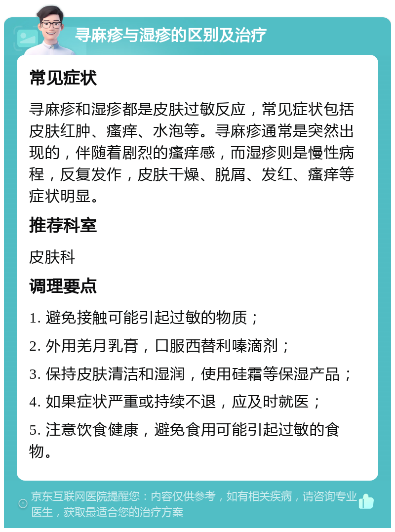 寻麻疹与湿疹的区别及治疗 常见症状 寻麻疹和湿疹都是皮肤过敏反应，常见症状包括皮肤红肿、瘙痒、水泡等。寻麻疹通常是突然出现的，伴随着剧烈的瘙痒感，而湿疹则是慢性病程，反复发作，皮肤干燥、脱屑、发红、瘙痒等症状明显。 推荐科室 皮肤科 调理要点 1. 避免接触可能引起过敏的物质； 2. 外用羌月乳膏，口服西替利嗪滴剂； 3. 保持皮肤清洁和湿润，使用硅霜等保湿产品； 4. 如果症状严重或持续不退，应及时就医； 5. 注意饮食健康，避免食用可能引起过敏的食物。