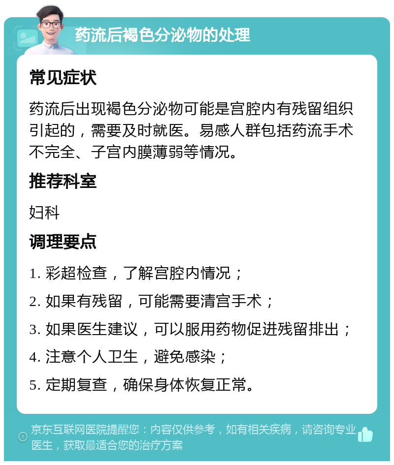 药流后褐色分泌物的处理 常见症状 药流后出现褐色分泌物可能是宫腔内有残留组织引起的，需要及时就医。易感人群包括药流手术不完全、子宫内膜薄弱等情况。 推荐科室 妇科 调理要点 1. 彩超检查，了解宫腔内情况； 2. 如果有残留，可能需要清宫手术； 3. 如果医生建议，可以服用药物促进残留排出； 4. 注意个人卫生，避免感染； 5. 定期复查，确保身体恢复正常。