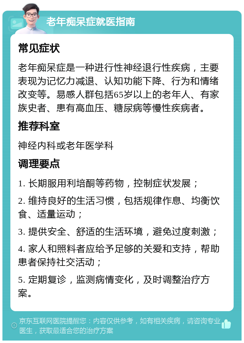 老年痴呆症就医指南 常见症状 老年痴呆症是一种进行性神经退行性疾病，主要表现为记忆力减退、认知功能下降、行为和情绪改变等。易感人群包括65岁以上的老年人、有家族史者、患有高血压、糖尿病等慢性疾病者。 推荐科室 神经内科或老年医学科 调理要点 1. 长期服用利培酮等药物，控制症状发展； 2. 维持良好的生活习惯，包括规律作息、均衡饮食、适量运动； 3. 提供安全、舒适的生活环境，避免过度刺激； 4. 家人和照料者应给予足够的关爱和支持，帮助患者保持社交活动； 5. 定期复诊，监测病情变化，及时调整治疗方案。