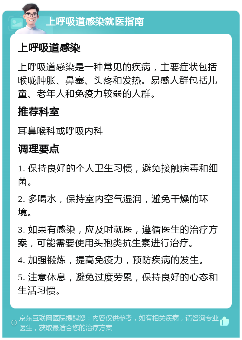 上呼吸道感染就医指南 上呼吸道感染 上呼吸道感染是一种常见的疾病，主要症状包括喉咙肿胀、鼻塞、头疼和发热。易感人群包括儿童、老年人和免疫力较弱的人群。 推荐科室 耳鼻喉科或呼吸内科 调理要点 1. 保持良好的个人卫生习惯，避免接触病毒和细菌。 2. 多喝水，保持室内空气湿润，避免干燥的环境。 3. 如果有感染，应及时就医，遵循医生的治疗方案，可能需要使用头孢类抗生素进行治疗。 4. 加强锻炼，提高免疫力，预防疾病的发生。 5. 注意休息，避免过度劳累，保持良好的心态和生活习惯。