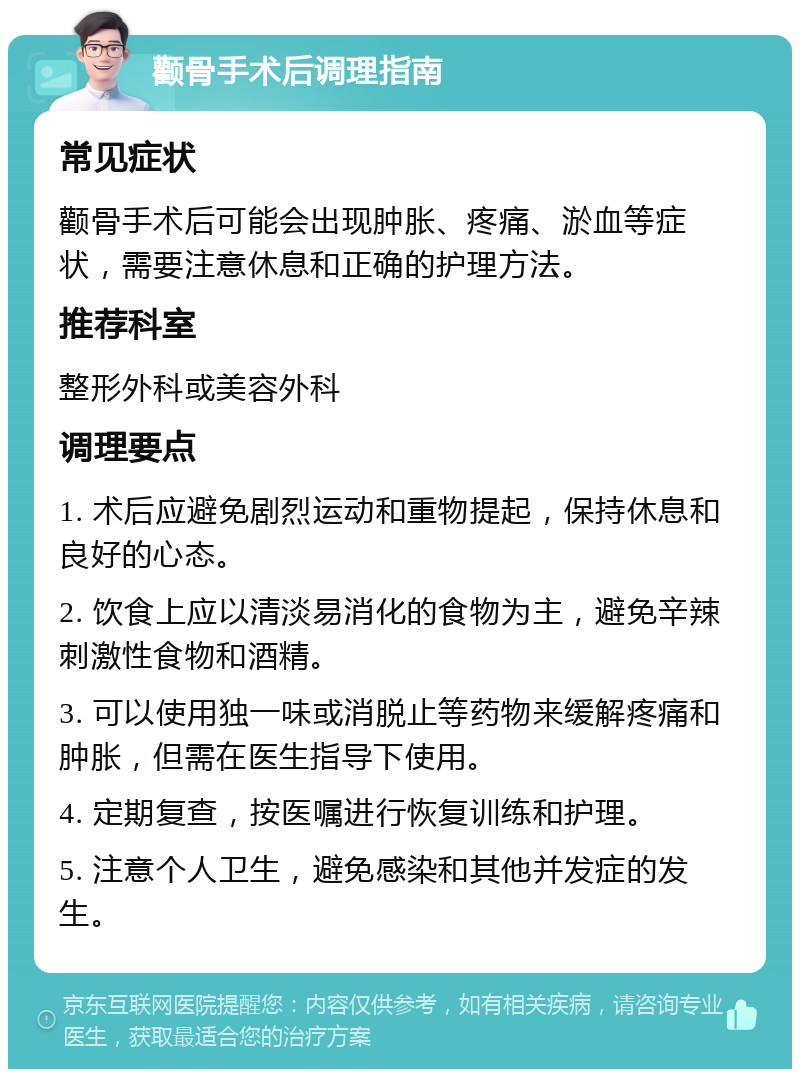 颧骨手术后调理指南 常见症状 颧骨手术后可能会出现肿胀、疼痛、淤血等症状，需要注意休息和正确的护理方法。 推荐科室 整形外科或美容外科 调理要点 1. 术后应避免剧烈运动和重物提起，保持休息和良好的心态。 2. 饮食上应以清淡易消化的食物为主，避免辛辣刺激性食物和酒精。 3. 可以使用独一味或消脱止等药物来缓解疼痛和肿胀，但需在医生指导下使用。 4. 定期复查，按医嘱进行恢复训练和护理。 5. 注意个人卫生，避免感染和其他并发症的发生。