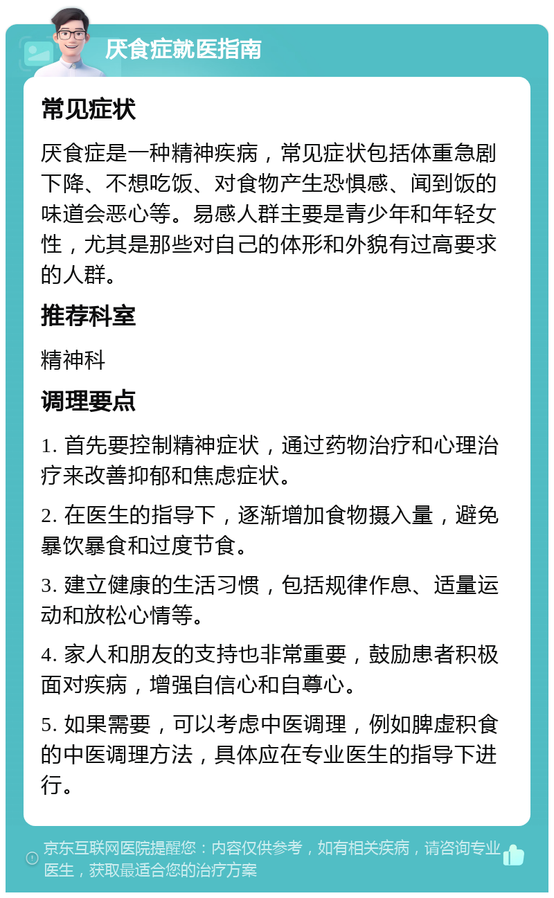 厌食症就医指南 常见症状 厌食症是一种精神疾病，常见症状包括体重急剧下降、不想吃饭、对食物产生恐惧感、闻到饭的味道会恶心等。易感人群主要是青少年和年轻女性，尤其是那些对自己的体形和外貌有过高要求的人群。 推荐科室 精神科 调理要点 1. 首先要控制精神症状，通过药物治疗和心理治疗来改善抑郁和焦虑症状。 2. 在医生的指导下，逐渐增加食物摄入量，避免暴饮暴食和过度节食。 3. 建立健康的生活习惯，包括规律作息、适量运动和放松心情等。 4. 家人和朋友的支持也非常重要，鼓励患者积极面对疾病，增强自信心和自尊心。 5. 如果需要，可以考虑中医调理，例如脾虚积食的中医调理方法，具体应在专业医生的指导下进行。