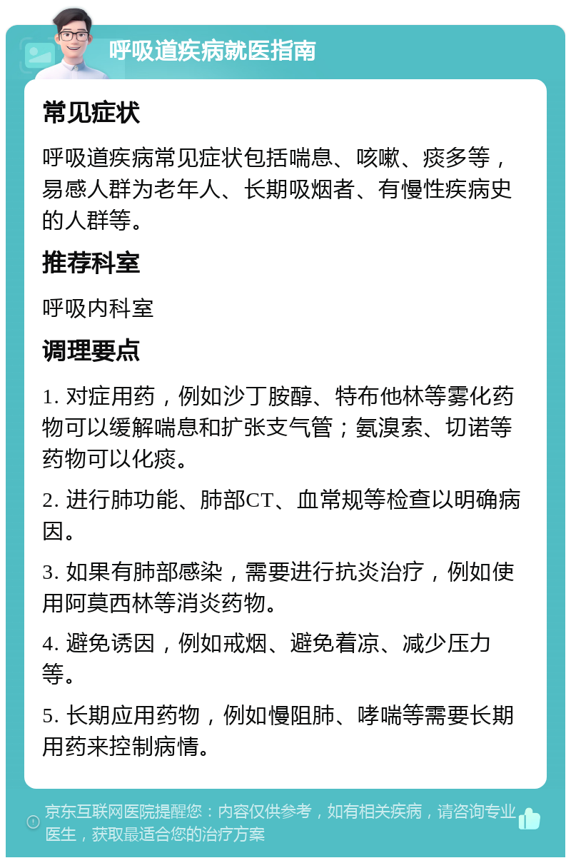 呼吸道疾病就医指南 常见症状 呼吸道疾病常见症状包括喘息、咳嗽、痰多等，易感人群为老年人、长期吸烟者、有慢性疾病史的人群等。 推荐科室 呼吸内科室 调理要点 1. 对症用药，例如沙丁胺醇、特布他林等雾化药物可以缓解喘息和扩张支气管；氨溴索、切诺等药物可以化痰。 2. 进行肺功能、肺部CT、血常规等检查以明确病因。 3. 如果有肺部感染，需要进行抗炎治疗，例如使用阿莫西林等消炎药物。 4. 避免诱因，例如戒烟、避免着凉、减少压力等。 5. 长期应用药物，例如慢阻肺、哮喘等需要长期用药来控制病情。