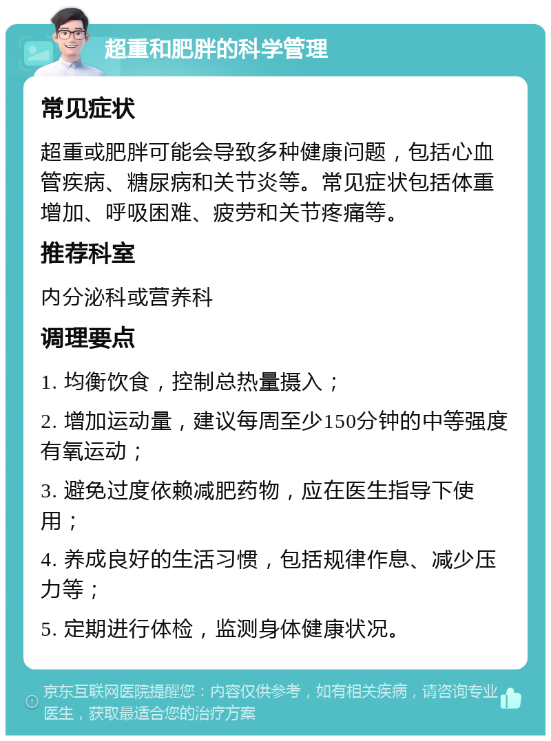 超重和肥胖的科学管理 常见症状 超重或肥胖可能会导致多种健康问题，包括心血管疾病、糖尿病和关节炎等。常见症状包括体重增加、呼吸困难、疲劳和关节疼痛等。 推荐科室 内分泌科或营养科 调理要点 1. 均衡饮食，控制总热量摄入； 2. 增加运动量，建议每周至少150分钟的中等强度有氧运动； 3. 避免过度依赖减肥药物，应在医生指导下使用； 4. 养成良好的生活习惯，包括规律作息、减少压力等； 5. 定期进行体检，监测身体健康状况。