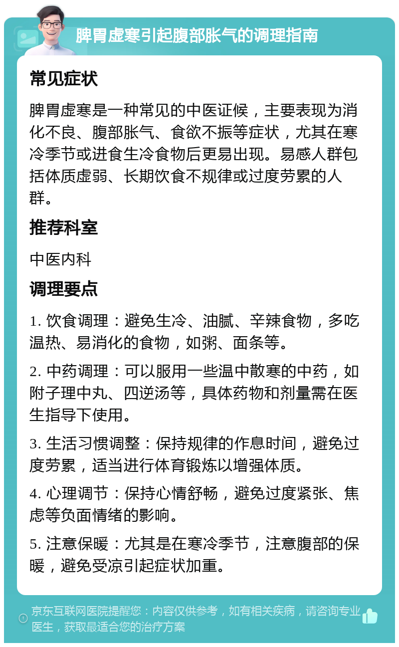 脾胃虚寒引起腹部胀气的调理指南 常见症状 脾胃虚寒是一种常见的中医证候，主要表现为消化不良、腹部胀气、食欲不振等症状，尤其在寒冷季节或进食生冷食物后更易出现。易感人群包括体质虚弱、长期饮食不规律或过度劳累的人群。 推荐科室 中医内科 调理要点 1. 饮食调理：避免生冷、油腻、辛辣食物，多吃温热、易消化的食物，如粥、面条等。 2. 中药调理：可以服用一些温中散寒的中药，如附子理中丸、四逆汤等，具体药物和剂量需在医生指导下使用。 3. 生活习惯调整：保持规律的作息时间，避免过度劳累，适当进行体育锻炼以增强体质。 4. 心理调节：保持心情舒畅，避免过度紧张、焦虑等负面情绪的影响。 5. 注意保暖：尤其是在寒冷季节，注意腹部的保暖，避免受凉引起症状加重。