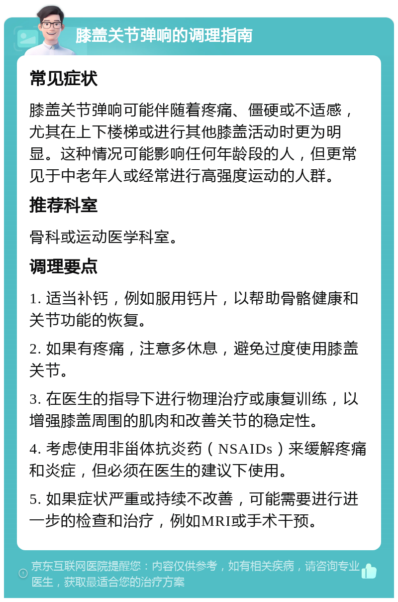 膝盖关节弹响的调理指南 常见症状 膝盖关节弹响可能伴随着疼痛、僵硬或不适感，尤其在上下楼梯或进行其他膝盖活动时更为明显。这种情况可能影响任何年龄段的人，但更常见于中老年人或经常进行高强度运动的人群。 推荐科室 骨科或运动医学科室。 调理要点 1. 适当补钙，例如服用钙片，以帮助骨骼健康和关节功能的恢复。 2. 如果有疼痛，注意多休息，避免过度使用膝盖关节。 3. 在医生的指导下进行物理治疗或康复训练，以增强膝盖周围的肌肉和改善关节的稳定性。 4. 考虑使用非甾体抗炎药（NSAIDs）来缓解疼痛和炎症，但必须在医生的建议下使用。 5. 如果症状严重或持续不改善，可能需要进行进一步的检查和治疗，例如MRI或手术干预。