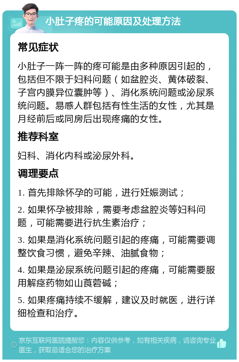 小肚子疼的可能原因及处理方法 常见症状 小肚子一阵一阵的疼可能是由多种原因引起的，包括但不限于妇科问题（如盆腔炎、黄体破裂、子宫内膜异位囊肿等）、消化系统问题或泌尿系统问题。易感人群包括有性生活的女性，尤其是月经前后或同房后出现疼痛的女性。 推荐科室 妇科、消化内科或泌尿外科。 调理要点 1. 首先排除怀孕的可能，进行妊娠测试； 2. 如果怀孕被排除，需要考虑盆腔炎等妇科问题，可能需要进行抗生素治疗； 3. 如果是消化系统问题引起的疼痛，可能需要调整饮食习惯，避免辛辣、油腻食物； 4. 如果是泌尿系统问题引起的疼痛，可能需要服用解痉药物如山莨菪碱； 5. 如果疼痛持续不缓解，建议及时就医，进行详细检查和治疗。