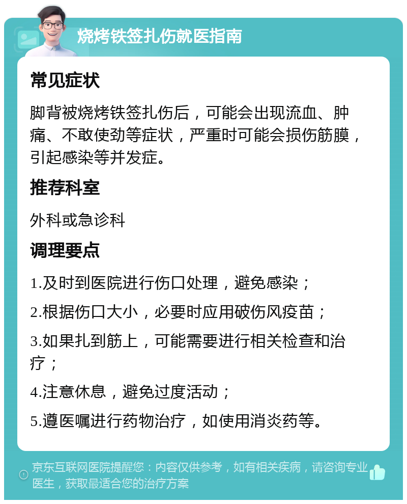 烧烤铁签扎伤就医指南 常见症状 脚背被烧烤铁签扎伤后，可能会出现流血、肿痛、不敢使劲等症状，严重时可能会损伤筋膜，引起感染等并发症。 推荐科室 外科或急诊科 调理要点 1.及时到医院进行伤口处理，避免感染； 2.根据伤口大小，必要时应用破伤风疫苗； 3.如果扎到筋上，可能需要进行相关检查和治疗； 4.注意休息，避免过度活动； 5.遵医嘱进行药物治疗，如使用消炎药等。