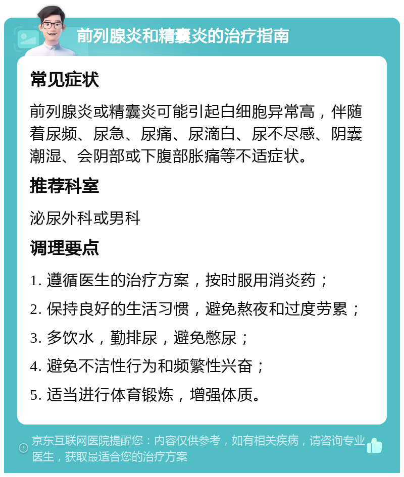 前列腺炎和精囊炎的治疗指南 常见症状 前列腺炎或精囊炎可能引起白细胞异常高，伴随着尿频、尿急、尿痛、尿滴白、尿不尽感、阴囊潮湿、会阴部或下腹部胀痛等不适症状。 推荐科室 泌尿外科或男科 调理要点 1. 遵循医生的治疗方案，按时服用消炎药； 2. 保持良好的生活习惯，避免熬夜和过度劳累； 3. 多饮水，勤排尿，避免憋尿； 4. 避免不洁性行为和频繁性兴奋； 5. 适当进行体育锻炼，增强体质。