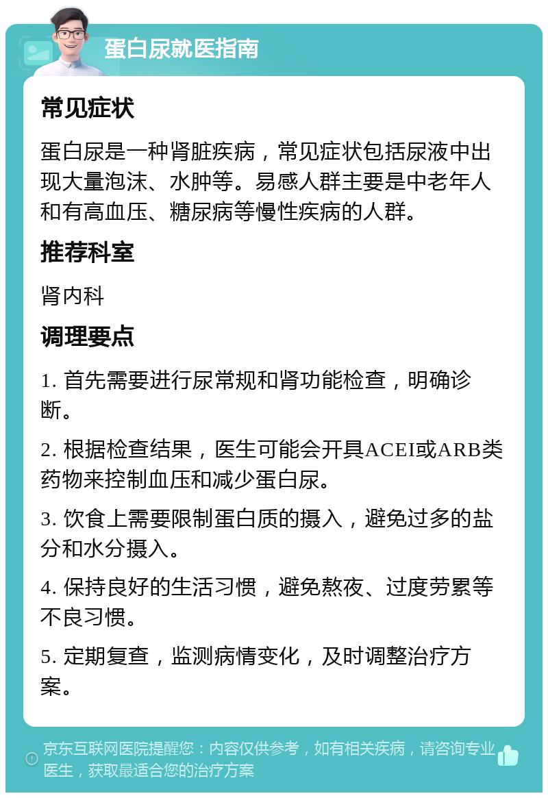 蛋白尿就医指南 常见症状 蛋白尿是一种肾脏疾病，常见症状包括尿液中出现大量泡沫、水肿等。易感人群主要是中老年人和有高血压、糖尿病等慢性疾病的人群。 推荐科室 肾内科 调理要点 1. 首先需要进行尿常规和肾功能检查，明确诊断。 2. 根据检查结果，医生可能会开具ACEI或ARB类药物来控制血压和减少蛋白尿。 3. 饮食上需要限制蛋白质的摄入，避免过多的盐分和水分摄入。 4. 保持良好的生活习惯，避免熬夜、过度劳累等不良习惯。 5. 定期复查，监测病情变化，及时调整治疗方案。