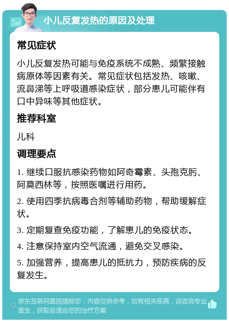 小儿反复发热的原因及处理 常见症状 小儿反复发热可能与免疫系统不成熟、频繁接触病原体等因素有关。常见症状包括发热、咳嗽、流鼻涕等上呼吸道感染症状，部分患儿可能伴有口中异味等其他症状。 推荐科室 儿科 调理要点 1. 继续口服抗感染药物如阿奇霉素、头孢克肟、阿莫西林等，按照医嘱进行用药。 2. 使用四季抗病毒合剂等辅助药物，帮助缓解症状。 3. 定期复查免疫功能，了解患儿的免疫状态。 4. 注意保持室内空气流通，避免交叉感染。 5. 加强营养，提高患儿的抵抗力，预防疾病的反复发生。