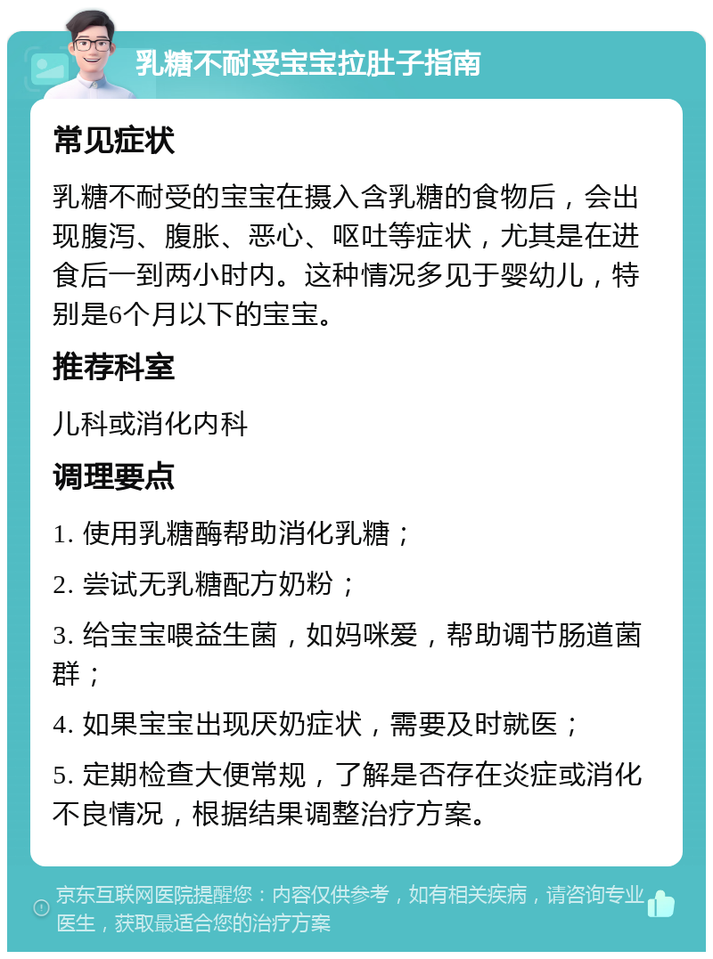 乳糖不耐受宝宝拉肚子指南 常见症状 乳糖不耐受的宝宝在摄入含乳糖的食物后，会出现腹泻、腹胀、恶心、呕吐等症状，尤其是在进食后一到两小时内。这种情况多见于婴幼儿，特别是6个月以下的宝宝。 推荐科室 儿科或消化内科 调理要点 1. 使用乳糖酶帮助消化乳糖； 2. 尝试无乳糖配方奶粉； 3. 给宝宝喂益生菌，如妈咪爱，帮助调节肠道菌群； 4. 如果宝宝出现厌奶症状，需要及时就医； 5. 定期检查大便常规，了解是否存在炎症或消化不良情况，根据结果调整治疗方案。