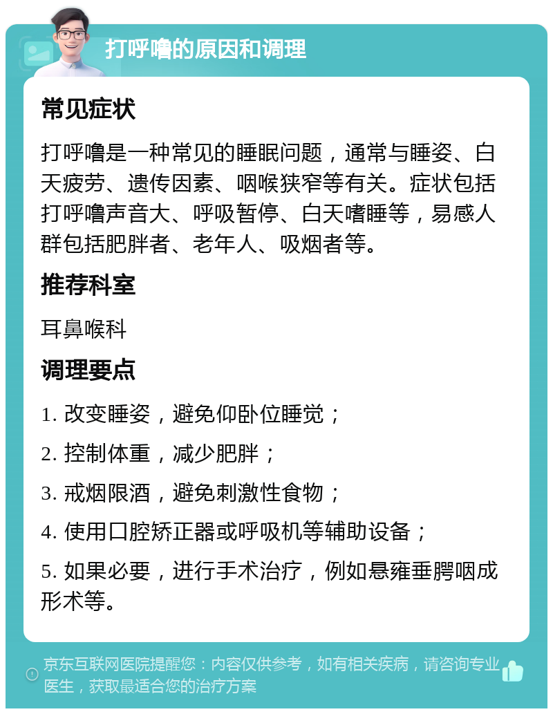 打呼噜的原因和调理 常见症状 打呼噜是一种常见的睡眠问题，通常与睡姿、白天疲劳、遗传因素、咽喉狭窄等有关。症状包括打呼噜声音大、呼吸暂停、白天嗜睡等，易感人群包括肥胖者、老年人、吸烟者等。 推荐科室 耳鼻喉科 调理要点 1. 改变睡姿，避免仰卧位睡觉； 2. 控制体重，减少肥胖； 3. 戒烟限酒，避免刺激性食物； 4. 使用口腔矫正器或呼吸机等辅助设备； 5. 如果必要，进行手术治疗，例如悬雍垂腭咽成形术等。