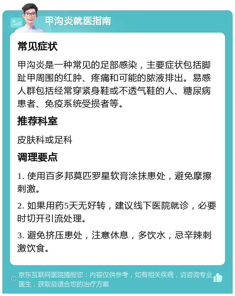 甲沟炎就医指南 常见症状 甲沟炎是一种常见的足部感染，主要症状包括脚趾甲周围的红肿、疼痛和可能的脓液排出。易感人群包括经常穿紧身鞋或不透气鞋的人、糖尿病患者、免疫系统受损者等。 推荐科室 皮肤科或足科 调理要点 1. 使用百多邦莫匹罗星软膏涂抹患处，避免摩擦刺激。 2. 如果用药5天无好转，建议线下医院就诊，必要时切开引流处理。 3. 避免挤压患处，注意休息，多饮水，忌辛辣刺激饮食。