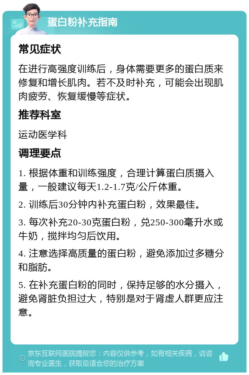 蛋白粉补充指南 常见症状 在进行高强度训练后，身体需要更多的蛋白质来修复和增长肌肉。若不及时补充，可能会出现肌肉疲劳、恢复缓慢等症状。 推荐科室 运动医学科 调理要点 1. 根据体重和训练强度，合理计算蛋白质摄入量，一般建议每天1.2-1.7克/公斤体重。 2. 训练后30分钟内补充蛋白粉，效果最佳。 3. 每次补充20-30克蛋白粉，兑250-300毫升水或牛奶，搅拌均匀后饮用。 4. 注意选择高质量的蛋白粉，避免添加过多糖分和脂肪。 5. 在补充蛋白粉的同时，保持足够的水分摄入，避免肾脏负担过大，特别是对于肾虚人群更应注意。