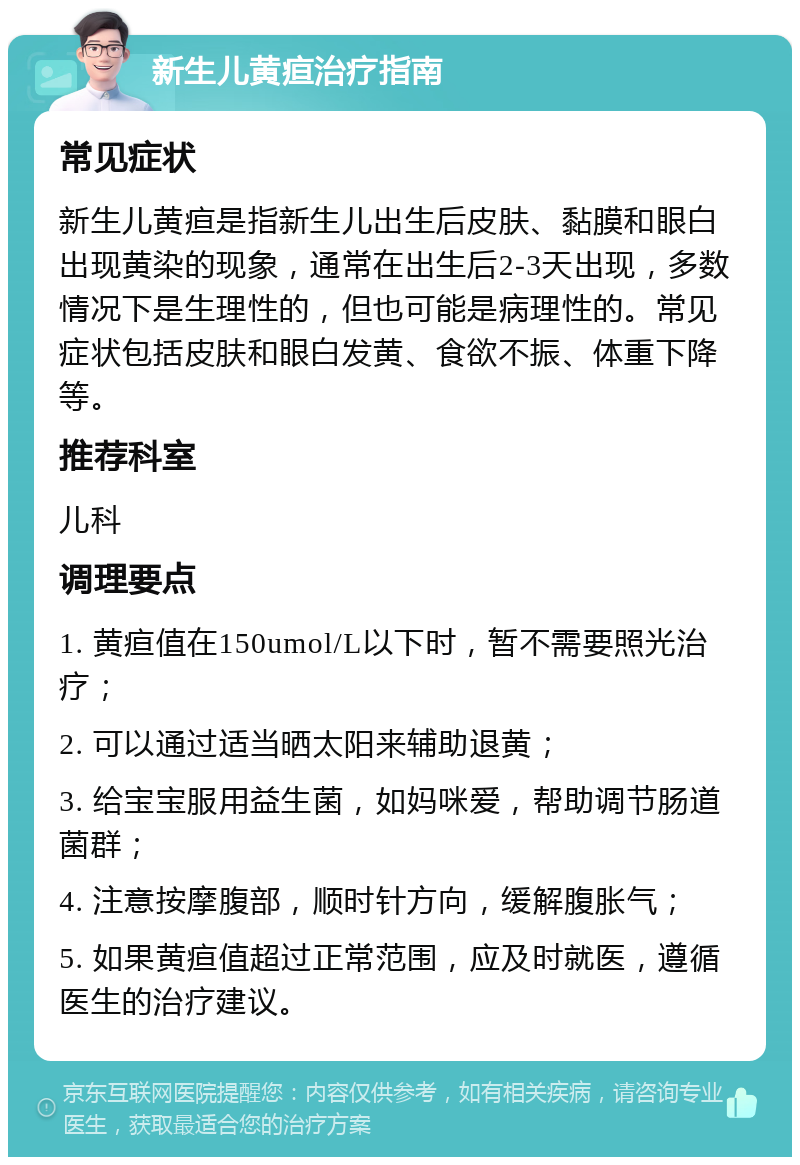 新生儿黄疸治疗指南 常见症状 新生儿黄疸是指新生儿出生后皮肤、黏膜和眼白出现黄染的现象，通常在出生后2-3天出现，多数情况下是生理性的，但也可能是病理性的。常见症状包括皮肤和眼白发黄、食欲不振、体重下降等。 推荐科室 儿科 调理要点 1. 黄疸值在150umol/L以下时，暂不需要照光治疗； 2. 可以通过适当晒太阳来辅助退黄； 3. 给宝宝服用益生菌，如妈咪爱，帮助调节肠道菌群； 4. 注意按摩腹部，顺时针方向，缓解腹胀气； 5. 如果黄疸值超过正常范围，应及时就医，遵循医生的治疗建议。