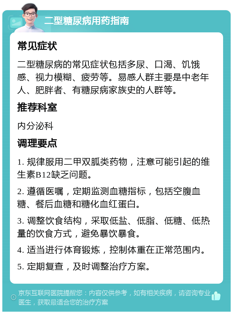 二型糖尿病用药指南 常见症状 二型糖尿病的常见症状包括多尿、口渴、饥饿感、视力模糊、疲劳等。易感人群主要是中老年人、肥胖者、有糖尿病家族史的人群等。 推荐科室 内分泌科 调理要点 1. 规律服用二甲双胍类药物，注意可能引起的维生素B12缺乏问题。 2. 遵循医嘱，定期监测血糖指标，包括空腹血糖、餐后血糖和糖化血红蛋白。 3. 调整饮食结构，采取低盐、低脂、低糖、低热量的饮食方式，避免暴饮暴食。 4. 适当进行体育锻炼，控制体重在正常范围内。 5. 定期复查，及时调整治疗方案。