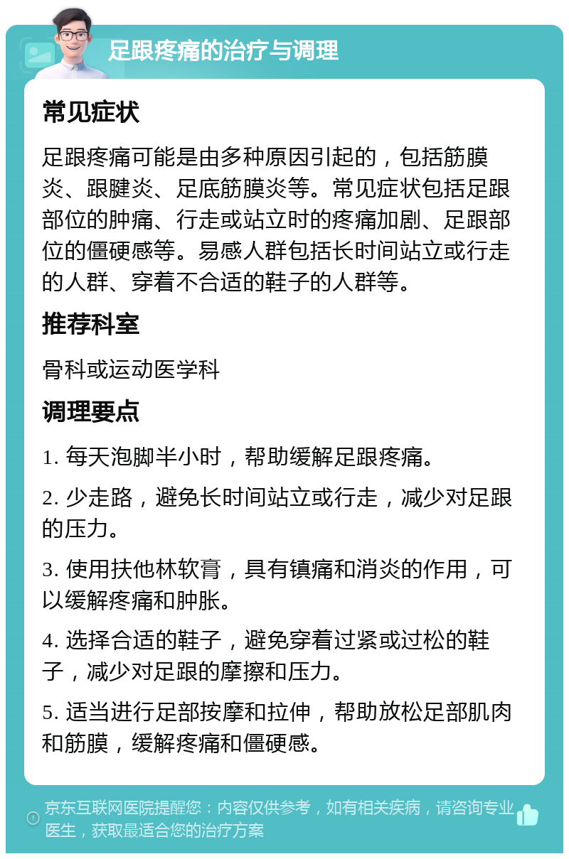 足跟疼痛的治疗与调理 常见症状 足跟疼痛可能是由多种原因引起的，包括筋膜炎、跟腱炎、足底筋膜炎等。常见症状包括足跟部位的肿痛、行走或站立时的疼痛加剧、足跟部位的僵硬感等。易感人群包括长时间站立或行走的人群、穿着不合适的鞋子的人群等。 推荐科室 骨科或运动医学科 调理要点 1. 每天泡脚半小时，帮助缓解足跟疼痛。 2. 少走路，避免长时间站立或行走，减少对足跟的压力。 3. 使用扶他林软膏，具有镇痛和消炎的作用，可以缓解疼痛和肿胀。 4. 选择合适的鞋子，避免穿着过紧或过松的鞋子，减少对足跟的摩擦和压力。 5. 适当进行足部按摩和拉伸，帮助放松足部肌肉和筋膜，缓解疼痛和僵硬感。