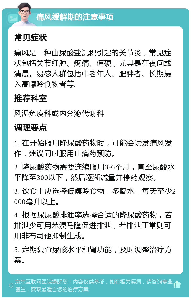 痛风缓解期的注意事项 常见症状 痛风是一种由尿酸盐沉积引起的关节炎，常见症状包括关节红肿、疼痛、僵硬，尤其是在夜间或清晨。易感人群包括中老年人、肥胖者、长期摄入高嘌呤食物者等。 推荐科室 风湿免疫科或内分泌代谢科 调理要点 1. 在开始服用降尿酸药物时，可能会诱发痛风发作，建议同时服用止痛药预防。 2. 降尿酸药物需要连续服用3-6个月，直至尿酸水平降至300以下，然后逐渐减量并停药观察。 3. 饮食上应选择低嘌呤食物，多喝水，每天至少2000毫升以上。 4. 根据尿尿酸排泄率选择合适的降尿酸药物，若排泄少可用苯溴马隆促进排泄，若排泄正常则可用非布司他抑制生成。 5. 定期复查尿酸水平和肾功能，及时调整治疗方案。