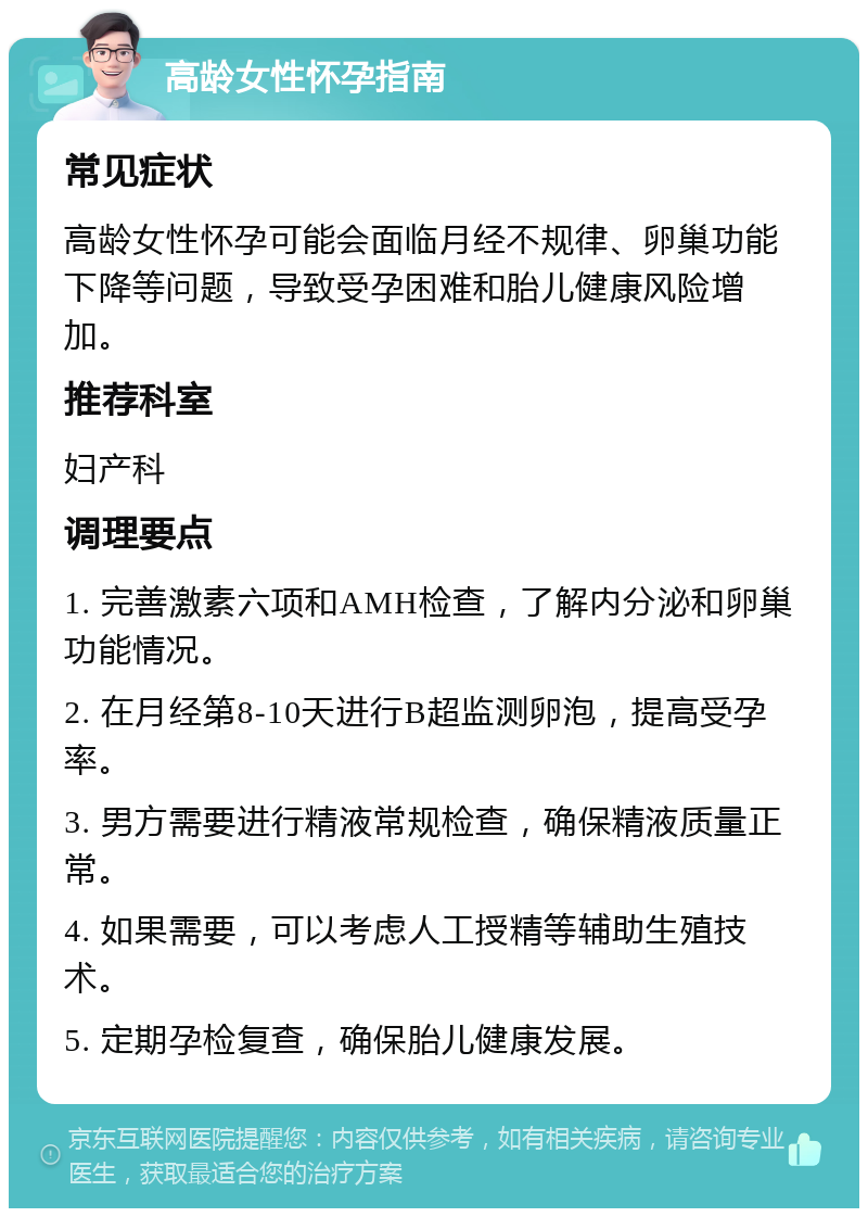 高龄女性怀孕指南 常见症状 高龄女性怀孕可能会面临月经不规律、卵巢功能下降等问题，导致受孕困难和胎儿健康风险增加。 推荐科室 妇产科 调理要点 1. 完善激素六项和AMH检查，了解内分泌和卵巢功能情况。 2. 在月经第8-10天进行B超监测卵泡，提高受孕率。 3. 男方需要进行精液常规检查，确保精液质量正常。 4. 如果需要，可以考虑人工授精等辅助生殖技术。 5. 定期孕检复查，确保胎儿健康发展。