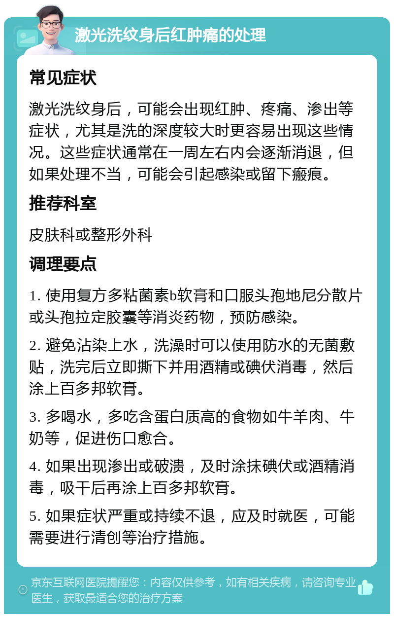 激光洗纹身后红肿痛的处理 常见症状 激光洗纹身后，可能会出现红肿、疼痛、渗出等症状，尤其是洗的深度较大时更容易出现这些情况。这些症状通常在一周左右内会逐渐消退，但如果处理不当，可能会引起感染或留下瘢痕。 推荐科室 皮肤科或整形外科 调理要点 1. 使用复方多粘菌素b软膏和口服头孢地尼分散片或头孢拉定胶囊等消炎药物，预防感染。 2. 避免沾染上水，洗澡时可以使用防水的无菌敷贴，洗完后立即撕下并用酒精或碘伏消毒，然后涂上百多邦软膏。 3. 多喝水，多吃含蛋白质高的食物如牛羊肉、牛奶等，促进伤口愈合。 4. 如果出现渗出或破溃，及时涂抹碘伏或酒精消毒，吸干后再涂上百多邦软膏。 5. 如果症状严重或持续不退，应及时就医，可能需要进行清创等治疗措施。