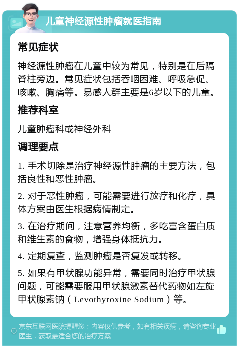 儿童神经源性肿瘤就医指南 常见症状 神经源性肿瘤在儿童中较为常见，特别是在后隔脊柱旁边。常见症状包括吞咽困难、呼吸急促、咳嗽、胸痛等。易感人群主要是6岁以下的儿童。 推荐科室 儿童肿瘤科或神经外科 调理要点 1. 手术切除是治疗神经源性肿瘤的主要方法，包括良性和恶性肿瘤。 2. 对于恶性肿瘤，可能需要进行放疗和化疗，具体方案由医生根据病情制定。 3. 在治疗期间，注意营养均衡，多吃富含蛋白质和维生素的食物，增强身体抵抗力。 4. 定期复查，监测肿瘤是否复发或转移。 5. 如果有甲状腺功能异常，需要同时治疗甲状腺问题，可能需要服用甲状腺激素替代药物如左旋甲状腺素钠（Levothyroxine Sodium）等。